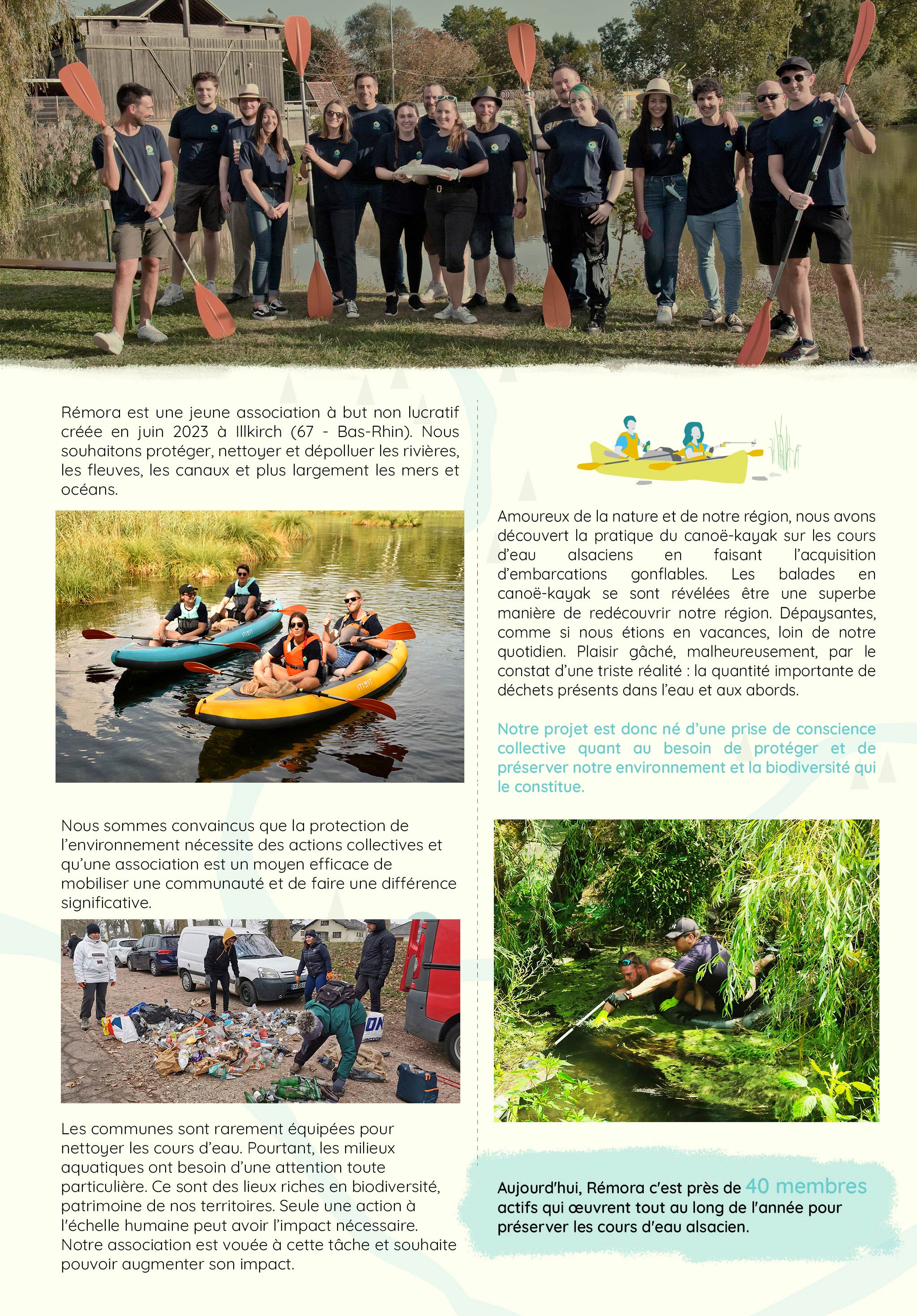   Rémora est une jeune association à but non lucratif créée en juin 2023 à Illkirch (67 - Bas-Rhin). Nous souhaitons protéger, nettoyer et dépolluer les rivières, les fleuves, les canaux et plus largement les mers et océans.  Amoureux de la nature et de notre région, nous avons découvert la pratique du canoë-kayak sur les cours d’eau alsaciens en faisant l’acquisition d’embarcations gonflables. Les balades en canoë-kayak se sont révélées être une superbe manière de redécouvrir notre région. Dépaysantes, comme si nous étions en vacances, loin de notre quotidien. Plaisir gâché, malheureusement, par le constat d’une triste réalité : la quantité importante de déchets présents dans l’eau et aux abords.  Notre projet est donc né d’une prise de conscience collective quant au besoin de protéger et de préserver notre environnement et la biodiversité qui le constitue.  Nous sommes convaincus que la protection de l’environnement nécessite des actions collectives et qu’une association est un moyen efficace de mobiliser une communauté et de faire une différence significative.   Les communes sont rarement équipées pour nettoyer les cours d’eau. Pourtant, les milieux aquatiques ont besoin d’une attention toute particulière. Ce sont des lieux riches en biodiversité, patrimoine de nos territoires. Seule une action à l'échelle humaine peut avoir l’impact nécessaire. Notre association est vouée à cette tâche et souhaite pouvoir augmenter son impact.   Aujourd'hui, Rémora c'est près de quarante membres actifs qui œuvrent tout au long de l'année pour préserver les cours d'eau alsacien.  